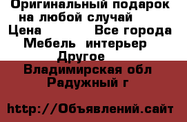 Оригинальный подарок на любой случай!!!! › Цена ­ 2 500 - Все города Мебель, интерьер » Другое   . Владимирская обл.,Радужный г.